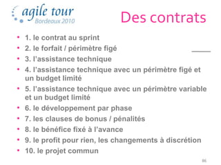 Des contrats
•   1. le contrat au sprint
•   2. le forfait / périmètre figé
•   3. l’assistance technique
•   4. l’assistance technique avec un périmètre figé et
    un budget limité
•   5. l’assistance technique avec un périmètre variable
    et un budget limité
•   6. le développement par phase
•   7. les clauses de bonus / pénalités
•   8. le bénéfice fixé à l’avance
•   9. le profit pour rien, les changements à discrétion
•   10. le projet commun
                                                      86
 