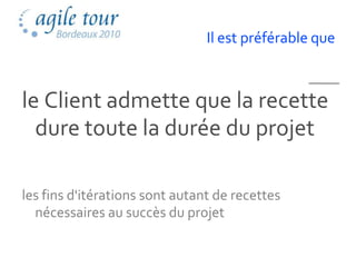 Il est préférable que



le Client admette que la recette
  dure toute la durée du projet

les fins d'itérations sont autant de recettes
  nécessaires au succès du projet
 