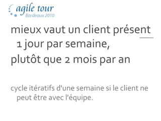 mieux vaut un client présent
 1 jour par semaine,
plutôt que 2 mois par an

cycle itératifs d'une semaine si le client ne
  peut être avec l'équipe.
 