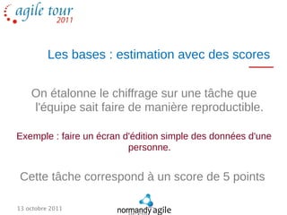Les bases : estimation avec des scores


    On étalonne le chiffrage sur une tâche que
    l'équipe sait faire de manière reproductible.

Exemple : faire un écran d'édition simple des données d'une
                          personne.


Cette tâche correspond à un score de 5 points

13 octobre 2011
 