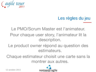 Les règles du jeu

  Le PMO/Scrum Master est l'animateur.
  Pour chaque user story, l'animateur lit la
                description.
 Le product owner répond au question des
               estimateurs.
Chaque estimateur choisit une carte sans la
             montrer aux autres.
13 octobre 2011
 