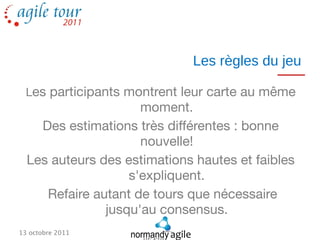 Les règles du jeu

  Les participants montrent leur carte au même
                     moment.
    Des estimations très différentes : bonne
                     nouvelle!
  Les auteurs des estimations hautes et faibles
                   s'expliquent.
     Refaire autant de tours que nécessaire
               jusqu'au consensus.
13 octobre 2011
 