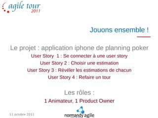 Jouons ensemble !

Le projet : application iphone de planning poker
           User Story 1 : Se connecter à une user story
               User Story 2 : Choisir une estimation
          User Story 3 : Révéler les estimations de chacun
                   User Story 4 : Refaire un tour


                           Les rôles :
                  1 Animateur, 1 Product Owner

13 octobre 2011
 