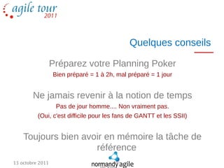 Quelques conseils

                  Préparez votre Planning Poker
                  Bien préparé = 1 à 2h, mal préparé = 1 jour


        Ne jamais revenir à la notion de temps
                   Pas de jour homme.... Non vraiment pas.
          (Oui, c'est difficile pour les fans de GANTT et les SSII)


    Toujours bien avoir en mémoire la tâche de
                     référence
13 octobre 2011
 