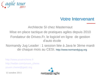 Votre Intervenant
              Architecte SI chez Masternaut
  Mise en place tactique de pratiques agiles depuis 2010
  Fondateur de Driveo.Fr, le logiciel en ligne de gestion
                        d'auto école
Normandy Jug Leader : 1 session liée à Java le 3ème mardi
       de chaque mois au CESI. http://www.normandyjug.org

http://www.youenchene.fr
http://twitter.com/youen_chene
youen.chene@gadz.org

13 octobre 2011
 
