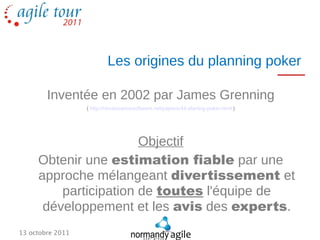 Les origines du planning poker

        Inventée en 2002 par James Grenning
                  ( http://renaissancesoftware.net/papers/44-planing-poker.html )




                       Objectif
     Obtenir une estimation fiable par une
     approche mélangeant divertissement et
         participation de toutes l'équipe de
      développement et les avis des experts.
13 octobre 2011
 