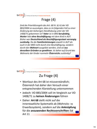 Frage (4)
Sind die Prioritätsregeln des Art. 68 lit. b) iii) der VO
883/2004 so auszulegen, dass es im folgenden Fall zu einer
Änderung der bisherigen Handhabung unter der VO
1408/71 gekommen ist? Vater ist in BRD berufstätig,
Mutter lebt ohne Beschäftigung mit dem Kind in AUT.
Bisher war Deutschland als Beschäftigungsstaat vorrangig
zuständig. Da die Familienleistungen sowohl in AUT als
auch in der BRD nicht durch eine Beschäftigung, sondern
durch den Wohnort ausgelöst werden, sind sie aus
denselben Gründen zu gewähren. Ist daher auf Grund des
Wohnorts der Kinder nunmehr Österreichs zuständig?




                   Zu Frage (4)
• Wortlaut des Art 68 ist missverständlich;
  Österreich hat daher den Versuch einer
  entsprechenden Klarstellung unternommen
• Jedoch: VO 883/2004 soll im Vergleich zur VO
  1408/71 zu keinen Änderungen führen
• Daher: Art 68 stellt nicht auf die
  innerstaatliche Systematik ab (Wohnsitz- vs
  Erwerbssystem), sondern auf die Anknüpfung
  für die anzuwenden Rechtsvorschriften iSd
  Art 11



                                                             11
 