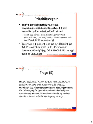 Prioritätsregeln
• Begriff der Beschäftigung/selbst.
  Erwerbstätigkeit durch Beschluss F 1 der
  Verwaltungskommission konkretisiert:
  – vorübergehenden Unterbrechung (Krankheit,
    Mutterschaft, … Urlaub, Streiks…unbezahlter Urlaub
    zum Zweck der Kindererziehung)
• Beschluss F 1 bezieht sich auf Art 68 nicht auf
  Art 11 – welcher Staat ist für Personen in
  Karenz zuständig? (vgl OGH 10 Ob 35/11m; vgl
  auch Rs van Delft)




                    Frage (5)

Welche Befugnisse haben die für Familienleistungen
zuständigen Behörden (Finanzamt, KV-Träger),
Hinweisen auf Scheinselbständigkeit nachzugehen und
die Leistung wg festgestellter Scheinselbständigkeit
abzulehnen, wenn a. Anmeldebescheinigung vorliegt
oder b. keine Anmeldebescheinigung vorliegt.




                                                         12
 