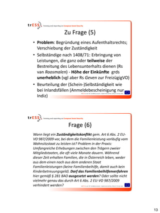 Zu Frage (5)
• Problem: Begründung eines Aufenthaltsrechts;
  Verschiebung der Zuständigkeit
• Selbständige nach 1408/71: Erbringung von
  Leistungen, die ganz oder teilweise der
  Bestreitung des Lebensunterhalts dienen (Rs
  van Roosmalen) - Höhe der Einkünfte grds
  unerheblich (vgl aber Rs Geven zur FreizügigVO)
• Beurteilung der (Schein-)Selbständigkeit wie
  bei Inlandsfällen (Anmeldebescheinigung nur
  Indiz)




                      Frage (6)
Wann liegt ein Zuständigkeitskonflikt gem. Art 6 Abs. 2 EU-
VO 987/2009 vor, bei dem die Familienleistung vorläufig vom
Wohnsitzstaat zu leisten ist? Problem in der Praxis:
Umfangreiche Erhebungen zwischen den Trägern zweier
Mitgliedstaaten, die oft viele Monate dauern. Während
dieser Zeit erhalten Familien, die in Österreich leben, weder
aus dem einen noch aus dem anderen Staat
Familienleistungen (keine Familienbeihilfe, damit auch kein
Kinderbetreuungsgeld). Darf das Familienbeihilfenverfahren
hier gemäß § 281 BAO ausgesetzt werden? Oder sollte nicht
vielmehr genau das durch Art 6 Abs. 2 EU-VO 987/2009
verhindert werden?




                                                                13
 