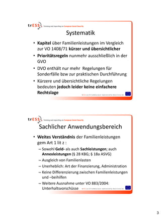 Systematik
• Kapitel über Familienleistungen im Vergleich
  zur VO 1408/71 kürzer und übersichtlicher
• Prioritätsregeln nunmehr ausschließlich in der
  GVO
• DVO enthält nur mehr Regelungen für
  Sonderfälle bzw zur praktischen Durchführung
• Kürzere und übersichtliche Regelungen
  bedeuten jedoch leider keine einfachere
  Rechtslage




  Sachlicher Anwendungsbereich
• Weites Verständnis der Familienleistungen
  gem Art 1 lit z :
  – Sowohl Geld- als auch Sachleistungen; auch
    Annexleistungen (§ 28 KBG; § 18a ASVG)
  – Ausgleich von Familienlasten
  – Unerheblich: Art der Finanzierung, Administration
  – Keine Differenzierung zwischen Familienleistungen
    und –beihilfen
  – Weitere Ausnahme unter VO 883/2004:
    Unterhaltsvorschüsse




                                                        3
 