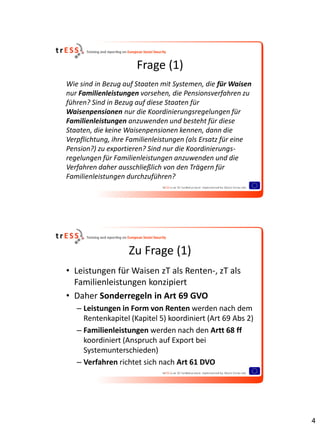 Frage (1)
Wie sind in Bezug auf Staaten mit Systemen, die für Waisen
nur Familienleistungen vorsehen, die Pensionsverfahren zu
führen? Sind in Bezug auf diese Staaten für
Waisenpensionen nur die Koordinierungsregelungen für
Familienleistungen anzuwenden und besteht für diese
Staaten, die keine Waisenpensionen kennen, dann die
Verpflichtung, ihre Familienleistungen (als Ersatz für eine
Pension?) zu exportieren? Sind nur die Koordinierungs-
regelungen für Familienleistungen anzuwenden und die
Verfahren daher ausschließlich von den Trägern für
Familienleistungen durchzuführen?




                   Zu Frage (1)
• Leistungen für Waisen zT als Renten-, zT als
  Familienleistungen konzipiert
• Daher Sonderregeln in Art 69 GVO
   – Leistungen in Form von Renten werden nach dem
     Rentenkapitel (Kapitel 5) koordiniert (Art 69 Abs 2)
   – Familienleistungen werden nach den Artt 68 ff
     koordiniert (Anspruch auf Export bei
     Systemunterschieden)
   – Verfahren richtet sich nach Art 61 DVO




                                                              4
 