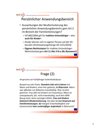 Persönlicher Anwendungsbereich
• Auswirkungen der Neuformulierung des
  persönlichen Anwendungsbereichs gem Art 2
  im Bereich der Familienleistungen?
   – VO 883/2004 gilt für inaktive Unionsbürger – also
     auch für Kinder!
   – Kinder können sich in eigener Person auf die VO
     berufen (Drittstaatsangehörige VO 1231/2010)
   – Eigenes Rechtsstatut für inaktive Unionsbürger:
     Wohnsitzstaat gem Art 11 Abs 3 lit e (Rs Bosmann!)




                      Frage (2)
Ansprüche vor fünfjähriger Aufenthaltsdauer

Beispiel aus der Praxis: Rumänin lebt seit 4 Jahren mit
Mann und Kindern, eines hier geboren, in Österreich. Mann
war offenbar nur fallweise erwerbstätig. Paar ist jetzt
getrennt. Frau lebt mit Kindern im Frauenhaus. Mann ist
untergetaucht, dzt. nicht erwerbstätig, auch kein AMS-
Bezug mehr. Keine sonstigen Mittel. Frau mit Kindern
bekommt Mindestsicherung, hat aber keinen Anspruch auf
Familienleistungen, da mangels Erwerbstätigkeit und
Existenzmittel kein rechtmäßiger Aufenthalt in Österreich?




                                                             7
 