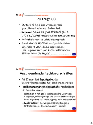 Zu Frage (2)
• Mutter und Kind sind Unionsbürger;
  grenzüberschreitender Sachverhalt
• Wohnort iSd Art 1 lit j VO 883/2004 (Art 11
  DVO 987/2009)? - Bezug von Mindestsicherung
• Aufenthaltsrecht vs Leistungsanspruch
• Zweck der VO 883/2004 maßgeblich; Selbst
  unter der RL 2004/38/EG ist zwischen
  Leistungsanspruch und Aufenthaltsrecht zu
  differenzieren (Rs Trojani)




Anzuwendende Rechtsvorschriften
• Art 67 normiert Exportgebot des
  Beschäftigungsstaates für Familienangehörige
• Familienangehörigeneigenschaft entscheidend
  für Exportanspruch
  – Definition in Art 1 lit i: Innerstaatliche Definition;
    Ehegatten, minderjährige und unterhaltsberechtigte
    volljährige Kinder; Scheidung? vgl Rs Humer; Slanina
  – Modifikation: Überwiegende Bestreitung des
    Unterhalts anstelle gemeinsamen Haushalts




                                                             8
 