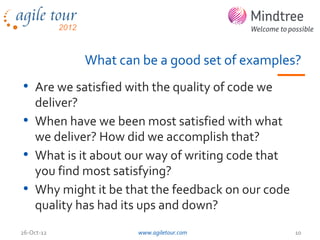What can be a good set of examples?
• Are we satisfied with the quality of code we
  deliver?
• When have we been most satisfied with what
  we deliver? How did we accomplish that?
• What is it about our way of writing code that
  you find most satisfying?
• Why might it be that the feedback on our code
  quality has had its ups and down?
26-Oct-12            www.agiletour.com            10
 