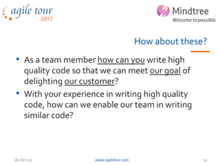 How about these?
• As a team member how can you write high
  quality code so that we can meet our goal of
  delighting our customer?
• With your experience in writing high quality
  code, how can we enable our team in writing
  similar code?



26-Oct-12           www.agiletour.com                  11
 