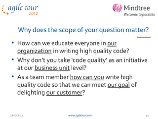 Why does the scope of your question matter?
• How can we educate everyone in our
  organization in writing high quality code?
• Why don’t you take ‘code quality’ as an initiative
  at our business unit level?
• As a team member how can you write high
  quality code so that we can meet our goal of
  delighting our customer?


26-Oct-12            www.agiletour.com             12
 