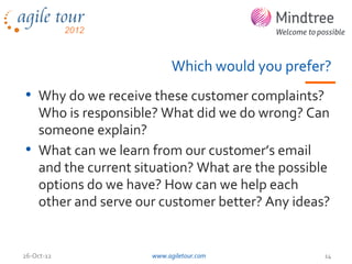 Which would you prefer?
• Why do we receive these customer complaints?
  Who is responsible? What did we do wrong? Can
  someone explain?
• What can we learn from our customer’s email
  and the current situation? What are the possible
  options do we have? How can we help each
  other and serve our customer better? Any ideas?


26-Oct-12           www.agiletour.com            14
 