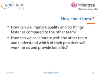 How about these?
• How can we improve quality and do things
  faster as compared to the other team?
• How can we collaborate with the other team
  and understand which of their practices will
  work for us and provide benefits?




26-Oct-12           www.agiletour.com                  15
 