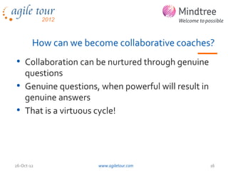 How can we become collaborative coaches?
• Collaboration can be nurtured through genuine
  questions
• Genuine questions, when powerful will result in
  genuine answers
• That is a virtuous cycle!



26-Oct-12             www.agiletour.com             16
 