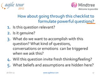 How about going through this checklist to
                     formulate powerful questions?
1. Is this question relevant?
2. Is it genuine?
3. What do we want to accomplish with this
   question? What kind of questions,
   conversations or emotions can be triggered
   when we ask this?
4. Will this question invite fresh thinking/feeling?
5. What beliefs and assumptions are hidden here?
26-Oct-12                www.agiletour.com          17
 