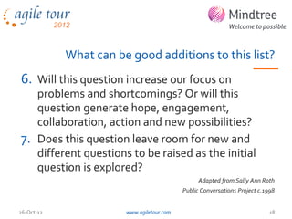 What can be good additions to this list?
6. Will this question increase our focus on
   problems and shortcomings? Or will this
   question generate hope, engagement,
   collaboration, action and new possibilities?
7. Does this question leave room for new and
   different questions to be raised as the initial
   question is explored?
                                                 Adapted from Sally Ann Roth
                                           Public Conversations Project c.1998


26-Oct-12              www.agiletour.com                                    18
 
