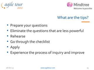 What are the tips?
•   Prepare your questions
•   Eliminate the questions that are less powerful
•   Rehearse
•   Go through the checklist
•   Apply
•   Experience the process of inquiry and improve


26-Oct-12             www.agiletour.com                   19
 