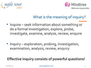 What is the meaning of inquiry?
• Inquire – seek information about something or
    do a formal investigation, explore, probe,
    investigate, examine, analyze, review, enquire

• Inquiry – exploration, probing, investigation,
    examination, analysis, review, enquiry

 Effective inquiry consists of powerful questions!
26-Oct-12             www.agiletour.com              2
 
