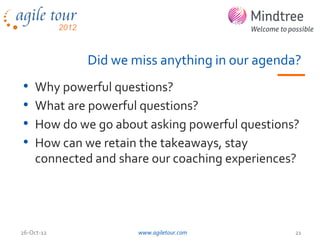 Did we miss anything in our agenda?
•   Why powerful questions?
•   What are powerful questions?
•   How do we go about asking powerful questions?
•   How can we retain the takeaways, stay
    connected and share our coaching experiences?




26-Oct-12            www.agiletour.com          21
 