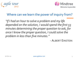 Where can we learn the power of inquiry from?
“If I had an hour to solve a problem and my life
depended on the solution, I would spend the first 55
minutes determining the proper question to ask, for
once I know the proper question, I could solve the
problem in less than five minutes.”
                                    - ALBERT EINSTEIN



26-Oct-12            www.agiletour.com              3
 