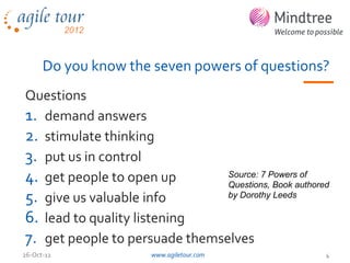 Do you know the seven powers of questions?
Questions
1. demand answers
2. stimulate thinking
3. put us in control
4. get people to open up        Source: 7 Powers of
                                Questions, Book authored
5. give us valuable info        by Dorothy Leeds

6. lead to quality listening
7. get people to persuade themselves
26-Oct-12              www.agiletour.com               4
 