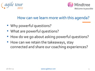 How can we learn more with this agenda?
•   Why powerful questions?
•   What are powerful questions?
•   How do we go about asking powerful questions?
•   How can we retain the takeaways, stay
    connected and share our coaching experiences?




26-Oct-12               www.agiletour.com         5
 