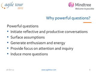 Why powerful questions?
Powerful questions
• Initiate reflective and productive conversations
• Surface assumptions
• Generate enthusiasm and energy
• Provide focus on attention and inquiry
• Induce more questions


26-Oct-12            www.agiletour.com               6
 
