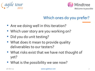 Which ones do you prefer?
• Are we doing well in this iteration?
• Which user story are you working on?
• Did you do unit testing?
• What does it mean to provide quality
  deliverables to our testers?
• What risks exist that we have not thought of
  yet?
• What is the possibility we see now?
26-Oct-12           www.agiletour.com            7
 
