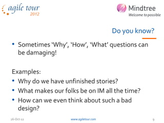 Do you know?
• Sometimes ‘Why’, ‘How’, ‘What’ questions can
    be damaging!

Examples:
• Why do we have unfinished stories?
• What makes our folks be on IM all the time?
• How can we even think about such a bad
  design?
26-Oct-12           www.agiletour.com              9
 