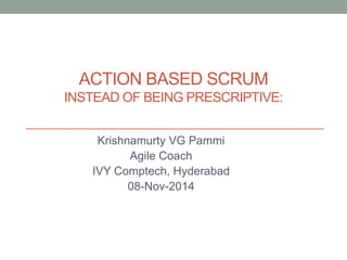 ACTION BASED SCRUM 
INSTEAD OF BEING PRESCRIPTIVE: 
Krishnamurty VG Pammi 
Agile Coach 
IVY Comptech, Hyderabad 
08-Nov-2014 
 