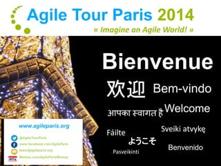 Agile Tour Paris 2014 
« Imagine an Agile World! » 
Bienvenue 
欢迎Bem-vindo 
Welcome 
आपका स्वागत है 
Fáilte Sveiki atvykę 
Benvenido 
ようこそ 
Pasveikinti 
www.agileparis.org 
@AgileTourParis 
www.facebook.com/AgileParis 
team@agileparis.org 
Meetup.com/AgileParisMeetup 
 