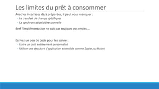 Les limites du prêt à consommer
Avec les interfaces déjà préparées, il peut vous manquer :
◦ Le transfert de champs spécifiques
◦ La synchronisation bidirectionnelle
Bref l’implémentation ne suit pas toujours vos envies …
Ecrivez un peu de code pour les suivre :
◦ Ecrire un outil entièrement personnalisé
◦ Utiliser une structure d’application extensible comme Zapier, ou Hubot
 