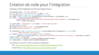 Création de code pour l’intégration
Exemple en C# d’intégration de TFS avec Target Process :
storyToUpdate.Name = "Ma Story modifiée";
var ns = new XmlSerializerNamespaces(); ns.Add("", "");
var storySerializer = new XmlSerializer(typeof(UserStory));
var output = new StringWriter(); storySerializer.Serialize(output, storyToUpdate, ns);
var result = clienttp.UploadString(PathToTp +
string.Format("api/v1/UserStories/{0}?include=[Id,Name,Project[Id,Name]]", storyToUpdate.Id),
"POST", output.ToString());
var projectname = "AwesomeTools"; var witype = "Product Backlog Item";
var pbi = new WorkItem();
pbi.Fields["System.Title"] = "Tp: " + storyToUpdate.Name;
pbi.Fields["System.AssignedTo"] = "Cédric Pro";
var httpContent = new StringContent(JsonConvert.SerializeObject(pbi.FieldUpdates), Encoding.UTF8,
"application/json- patch+json");
var request = new HttpRequestMessage(new HttpMethod("PATCH"),
PathTovso + string.Format("/{0}/_apis/wit/workitems/${1}?api-version=1.0-preview.2", projectname, witype));
request.Content = httpContent;
HttpResponseMessage response = clientvso.SendAsync(request).Result;
var responseBody = response.Content.ReadAsStringAsync();
Pour démarrer, explorer les APIs et exemples d’intégration :
◦ VSO : http://www.visualstudio.com/en-us/integrate/explore/explore-vso-vsi
◦ Target Process : http://dev.targetprocess.com/rest/getting_started
 