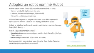 Adoptez un robot nommé Hubot
https://hubot.github.com/
Hubot est un robot conçu pour automatiser le chat. Il sait :
◦ Lancer une build, déployer un site web,
◦ Traduire, rechercher des images, une adresse,
◦ Convertir, … et ce vous imaginerez
Github l’a écrit pour sa propre utilisation puis réécrit et rendu
Open Source. Hubot s’appuie sur Node.js et Coffee-script
Hubot se déploie facilement sur des plateformes comme Heroku,
OpenShift, Azure, …
Hubot a 2 parties fondamentales :
◦ Les adaptateurs pour communiquer avec les chat : Campfire, HipChat,
Team rooms, …
◦ Les scripts pour exécuter toute sortes de taches
Quelques scripts viennent de base. Ensuite il est facile d’ajouter
ceux maintenus par la communauté
 
