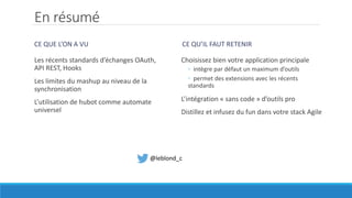 En résumé
CE QUE L’ON A VU
Les récents standards d’échanges OAuth,
API REST, Hooks
Les limites du mashup au niveau de la
synchronisation
L’utilisation de hubot comme automate
universel
CE QU’IL FAUT RETENIR
Choisissez bien votre application principale
◦ intègre par défaut un maximum d’outils
◦ permet des extensions avec les récents
standards
L’intégration « sans code » d’outils pro
Distillez et infusez du fun dans votre stack Agile
@leblond_c
 