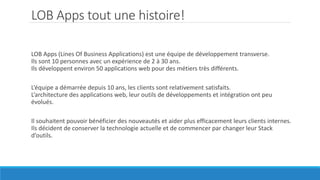 LOB Apps tout une histoire!
LOB Apps (Lines Of Business Applications) est une équipe de développement transverse.
Ils sont 10 personnes avec un expérience de 2 à 30 ans.
Ils développent environ 50 applications web pour des métiers très différents.
L’équipe a démarrée depuis 10 ans, les clients sont relativement satisfaits.
L’architecture des applications web, leur outils de développements et intégration ont peu
évolués.
Il souhaitent pouvoir bénéficier des nouveautés et aider plus efficacement leurs clients internes.
Ils décident de conserver la technologie actuelle et de commencer par changer leur Stack
d’outils.
 