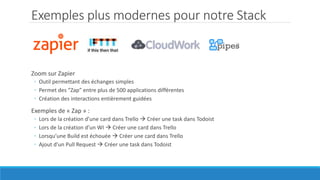 Exemples plus modernes pour notre Stack
Zoom sur Zapier
◦ Outil permettant des échanges simples
◦ Permet des “Zap” entre plus de 500 applications différentes
◦ Création des interactions entièrement guidées
Exemples de « Zap » :
◦ Lors de la création d’une card dans Trello  Créer une task dans Todoist
◦ Lors de la création d’un WI  Créer une card dans Trello
◦ Lorsqu’une Build est échouée  Créer une card dans Trello
◦ Ajout d’un Pull Request  Créer une task dans Todoist
 