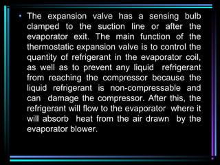• The expansion valve has a sensing bulb
clamped to the suction line or after the
evaporator exit. The main function of the
thermostatic expansion valve is to control the
quantity of refrigerant in the evaporator coil,
as well as to prevent any liquid refrigerant
from reaching the compressor because the
liquid refrigerant is non-compressable and
can damage the compressor. After this, the
refrigerant will flow to the evaporator where it
will absorb heat from the air drawn by the
evaporator blower.
 