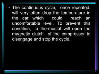 • The continuous cycle, once repeated,
will very often drop the temperature in
the car which could reach an
uncomfortable level. To prevent this
condition, a thermostat will open the
magnetic clutch of the compressor to
disengage and stop the cycle.
 