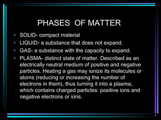PHASES OF MATTER
• SOLID- compact material
• LIQUID- a substance that does not expand.
• GAS- a substance with the capacity to expand.
• PLASMA- distinct state of matter. Described as an
electrically neutral medium of positive and negative
particles. Heating a gas may ionize its molecules or
atoms (reducing or increasing the number of
electrons in them), thus turning it into a plasma,
which contains charged particles: positive ions and
negative electrons or ions.
 