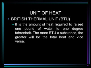 UNIT OF HEAT
• BRITISH THERMAL UNIT (BTU)
– It is the amount of heat required to raised
one pound of water to one degree
fahrenheit. The more BTU a substance, the
greater will be the total heat and vice
versa.
 