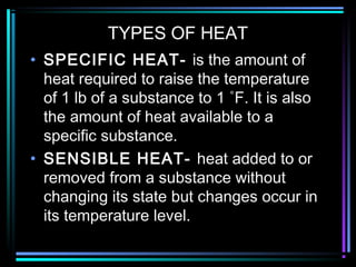 TYPES OF HEAT
• SPECIFIC HEAT- is the amount of
heat required to raise the temperature
of 1 lb of a substance to 1 ˚F. It is also
the amount of heat available to a
specific substance.
• SENSIBLE HEAT- heat added to or
removed from a substance without
changing its state but changes occur in
its temperature level.
 