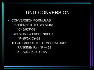 UNIT CONVERSION
• CONVERSION FORMULAS:
-FAHRENHEIT TO CELSIUS;
˚C=5/9(˚F-32)
-CELSIUS TO FAHRENHEIT;
˚F=(9/5X˚C)+32
TO GET ABSOLUTE TEMPERATURE;
RANKINE(˚R) = ˚F +459
KELVIN (˚K) = ˚C +273
 