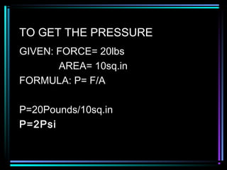 TO GET THE PRESSURE
GIVEN: FORCE= 20lbs
AREA= 10sq.in
FORMULA: P= F/A
P=20Pounds/10sq.in
P=2Psi
 