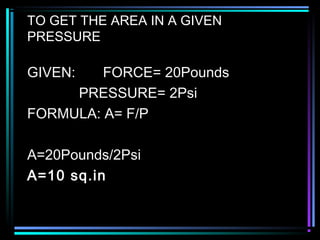 TO GET THE AREA IN A GIVEN
PRESSURE
GIVEN: FORCE= 20Pounds
PRESSURE= 2Psi
FORMULA: A= F/P
A=20Pounds/2Psi
A=10 sq.in
 